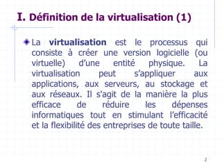 2
I. Définition de la virtualisation (1)
La virtualisation est le processus qui
consiste à créer une version logicielle (ou
virtuelle) d’une entité physique. La
virtualisation peut s’appliquer aux
applications, aux serveurs, au stockage et
aux réseaux. Il s'agit de la manière la plus
efficace de réduire les dépenses
informatiques tout en stimulant l’efficacité
et la flexibilité des entreprises de toute taille.
 