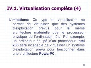 20
IV.1. Virtualisation complète (4)
Limitations: Ce type de virtualisation ne
permet de virtualiser que des systèmes
d’exploitation prévus pour la même
architecture matérielle que le processeur
physique de l’ordinateur hôte. Par exemple,
un ordinateur équipé d’un processeur Intel
x86 sera incapable de virtualiser un système
d’exploitation prévu pour fonctionner dans
une architecture PowerPC.
 
