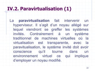 22
IV.2. Paravirtualisation (1)
La paravirtualisation fait intervenir un
hyperviseur. Il s’agit d’un noyau allégé sur
lequel viendront se greffer les systèmes
invités. Contrairement à un système
traditionnel de machines virtuelles où la
virtualisation est transparente, avec la
paravitualisation, le système invité doit avoir
conscience qu’il tourne dans un
environnement virtuel ce qui implique
d’employer un noyau modifié.
 