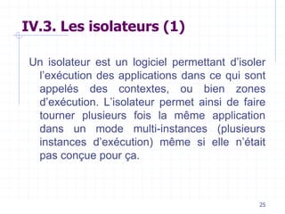 25
IV.3. Les isolateurs (1)
Un isolateur est un logiciel permettant d’isoler
l’exécution des applications dans ce qui sont
appelés des contextes, ou bien zones
d’exécution. L’isolateur permet ainsi de faire
tourner plusieurs fois la même application
dans un mode multi-instances (plusieurs
instances d’exécution) même si elle n’était
pas conçue pour ça.
 