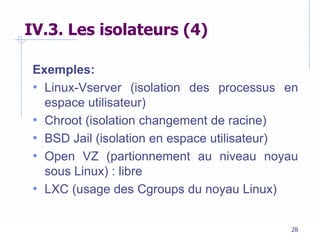 28
IV.3. Les isolateurs (4)
Exemples:
• Linux-Vserver (isolation des processus en
espace utilisateur)
• Chroot (isolation changement de racine)
• BSD Jail (isolation en espace utilisateur)
• Open VZ (partionnement au niveau noyau
sous Linux) : libre
• LXC (usage des Cgroups du noyau Linux)
 