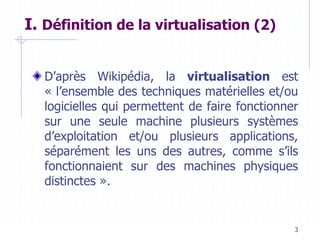3
I. Définition de la virtualisation (2)
D’après Wikipédia, la virtualisation est
« l’ensemble des techniques matérielles et/ou
logicielles qui permettent de faire fonctionner
sur une seule machine plusieurs systèmes
d’exploitation et/ou plusieurs applications,
séparément les uns des autres, comme s’ils
fonctionnaient sur des machines physiques
distinctes ».
 