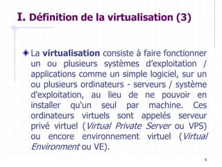4
I. Définition de la virtualisation (3)
La virtualisation consiste à faire fonctionner
un ou plusieurs systèmes d’exploitation /
applications comme un simple logiciel, sur un
ou plusieurs ordinateurs - serveurs / système
d'exploitation, au lieu de ne pouvoir en
installer qu'un seul par machine. Ces
ordinateurs virtuels sont appelés serveur
privé virtuel (Virtual Private Server ou VPS)
ou encore environnement virtuel (Virtual
Environment ou VE).
 