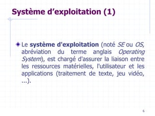 6
Système d’exploitation (1)
Le système d'exploitation (noté SE ou OS,
abréviation du terme anglais Operating
System), est chargé d'assurer la liaison entre
les ressources matérielles, l'utilisateur et les
applications (traitement de texte, jeu vidéo,
...).
 