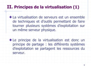 8
II. Principes de la virtualisation (1)
La virtualisation de serveurs est un ensemble
de techniques et d’outils permettant de faire
tourner plusieurs systèmes d’exploitation sur
un même serveur physique.
Le principe de la virtualisation est donc un
principe de partage : les différents systèmes
d’exploitation se partagent les ressources du
serveur.
 