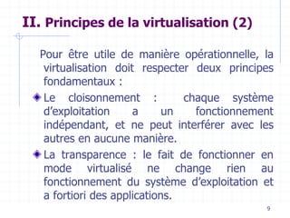 9
II. Principes de la virtualisation (2)
Pour être utile de manière opérationnelle, la
virtualisation doit respecter deux principes
fondamentaux :
Le cloisonnement : chaque système
d’exploitation a un fonctionnement
indépendant, et ne peut interférer avec les
autres en aucune manière.
La transparence : le fait de fonctionner en
mode virtualisé ne change rien au
fonctionnement du système d’exploitation et
a fortiori des applications.
 