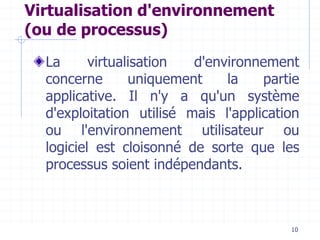 10
Virtualisation d'environnement
(ou de processus)
La virtualisation d'environnement
concerne uniquement la partie
applicative. Il n'y a qu'un système
d'exploitation utilisé mais l'application
ou l'environnement utilisateur ou
logiciel est cloisonné de sorte que les
processus soient indépendants.
 