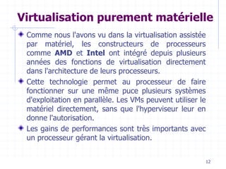 12
Virtualisation purement matérielle
Comme nous l'avons vu dans la virtualisation assistée
par matériel, les constructeurs de processeurs
comme AMD et Intel ont intégré depuis plusieurs
années des fonctions de virtualisation directement
dans l'architecture de leurs processeurs.
Cette technologie permet au processeur de faire
fonctionner sur une même puce plusieurs systèmes
d'exploitation en parallèle. Les VMs peuvent utiliser le
matériel directement, sans que l'hyperviseur leur en
donne l'autorisation.
Les gains de performances sont très importants avec
un processeur gérant la virtualisation.
 