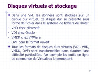 14
Disques virtuels et stockage
Dans une VM, les données sont stockées sur un
disque dur virtuel. Ce disque dur se présente sous
forme de fichier dans le système de fichiers de l'hôte:
- VHD chez Microsoft
- VDI chez Oracle
- VMDK chez VMWare
- OVF pour le format ouvert
Tous les formats de disques durs virtuels (VDI, VHD,
VMDK, OVF) sont transformables dans d'autres sans
difficulté particulière. Par exemple les outils en ligne
de commande de Virtualbox le permettent.
 