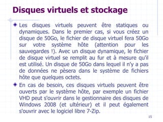 15
Disques virtuels et stockage
Les disques virtuels peuvent être statiques ou
dynamiques. Dans le premier cas, si vous créez un
disque de 50Go, le fichier de disque virtuel fera 50Go
sur votre système hôte (attention pour les
sauvegardes !). Avec un disque dynamique, le fichier
de disque virtuel se remplit au fur et à mesure qu'il
est utilisé. Un disque de 50Go dans lequel il n'y a pas
de données ne pèsera dans le système de fichiers
hôte que quelques octets.
En cas de besoin, ces disques virtuels peuvent être
ouverts par le système hôte, par exemple un fichier
VHD peut s'ouvrir dans le gestionnaire des disques de
Windows 2008 (et ultérieur) et il peut également
s'ouvrir avec le logiciel libre 7-Zip.
 