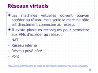 16
Réseaux virtuels
Les machines virtuelles doivent pouvoir
accéder au réseau mais seule la machine hôte
est directement connectée au réseau.
Il existe plusieurs techniques pour permettre
aux VMs d'accéder au réseau:
- NAT
- Réseau interne
- Réseau privé hôte
- Pont
http://www.laintimes.com/les-types-de-connections-reseaux-avec-oracle-virtualbox/
 