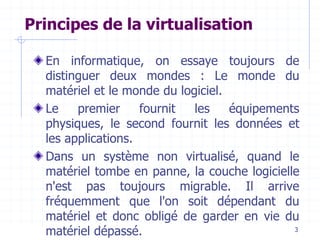 3
Principes de la virtualisation
En informatique, on essaye toujours de
distinguer deux mondes : Le monde du
matériel et le monde du logiciel.
Le premier fournit les équipements
physiques, le second fournit les données et
les applications.
Dans un système non virtualisé, quand le
matériel tombe en panne, la couche logicielle
n'est pas toujours migrable. Il arrive
fréquemment que l'on soit dépendant du
matériel et donc obligé de garder en vie du
matériel dépassé.
 