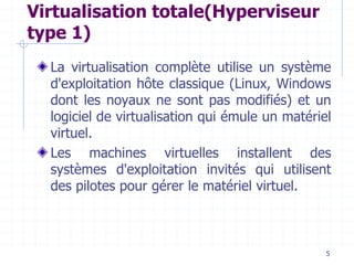 5
Virtualisation totale(Hyperviseur
type 1)
La virtualisation complète utilise un système
d'exploitation hôte classique (Linux, Windows
dont les noyaux ne sont pas modifiés) et un
logiciel de virtualisation qui émule un matériel
virtuel.
Les machines virtuelles installent des
systèmes d'exploitation invités qui utilisent
des pilotes pour gérer le matériel virtuel.
 