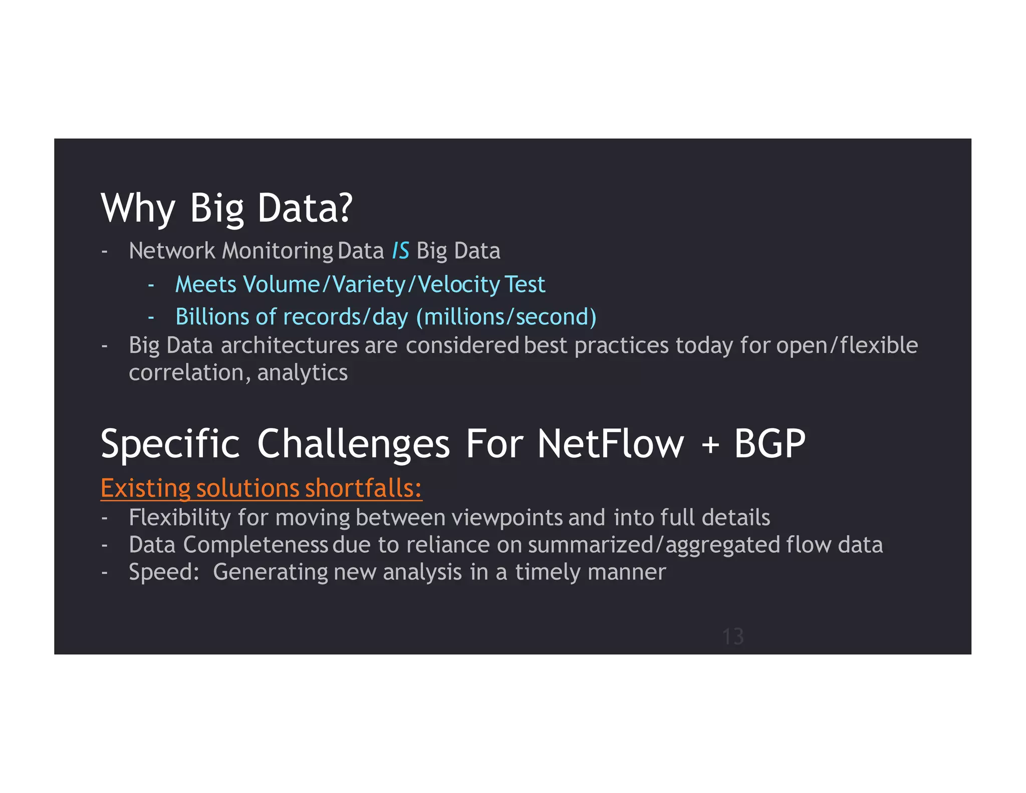 13
Existing solutions shortfalls:
- Flexibility for moving between viewpoints and into full details
- Data Completeness due to reliance on summarized/aggregated flow data
- Speed: Generating new analysis in a timely manner
Specific Challenges For NetFlow + BGP
- Network Monitoring Data IS Big Data
- Meets Volume/Variety/Velocity Test
- Billions of records/day (millions/second)
- Big Data architectures are considered best practices today for open/flexible
correlation, analytics
Why Big Data?
 