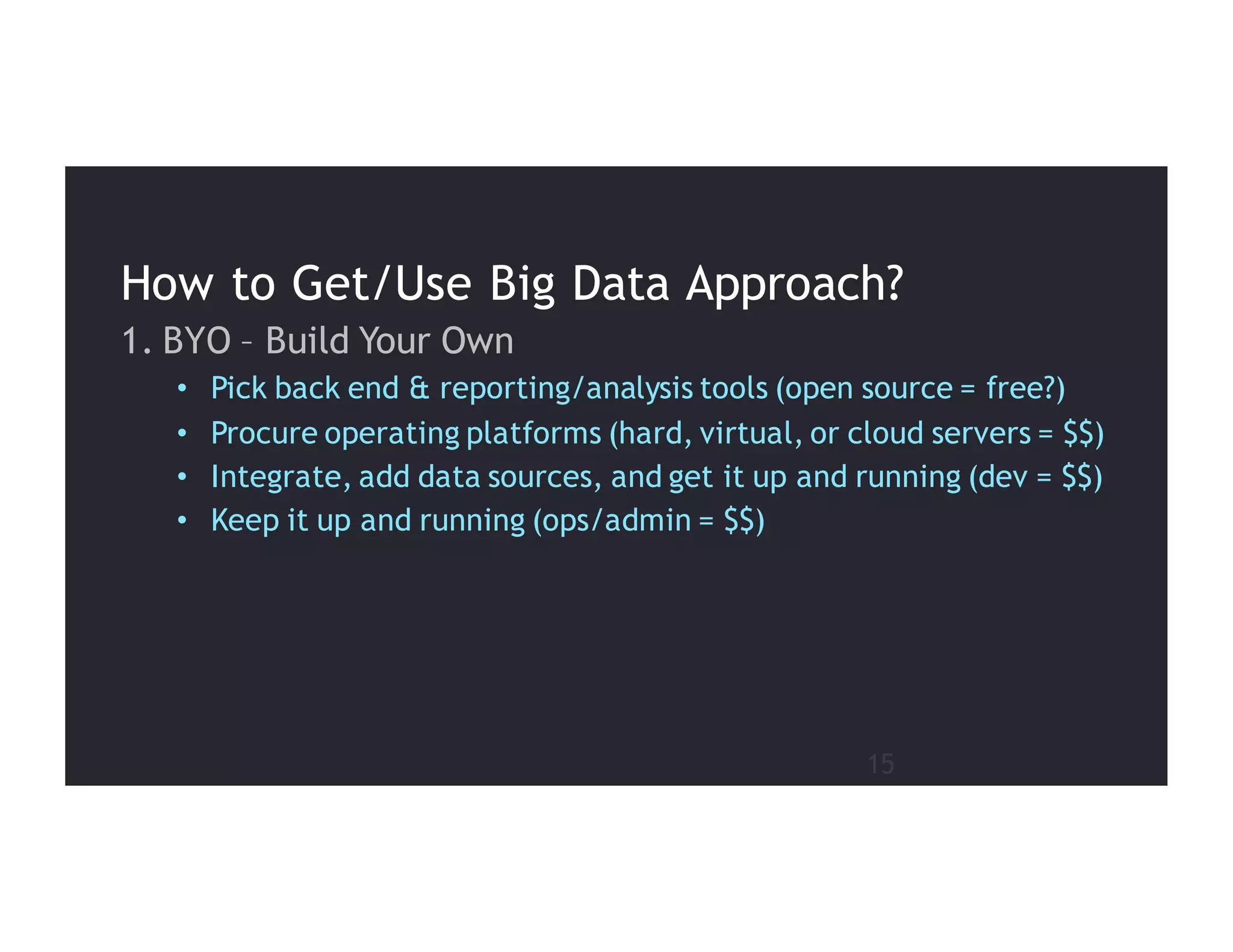 15
1. BYO – Build Your Own
• Pick back end & reporting/analysis tools (open source = free?)
• Procure operating platforms (hard, virtual, or cloud servers = $$)
• Integrate, add data sources, and get it up and running (dev = $$)
• Keep it up and running (ops/admin = $$)
How to Get/Use Big Data Approach?
 