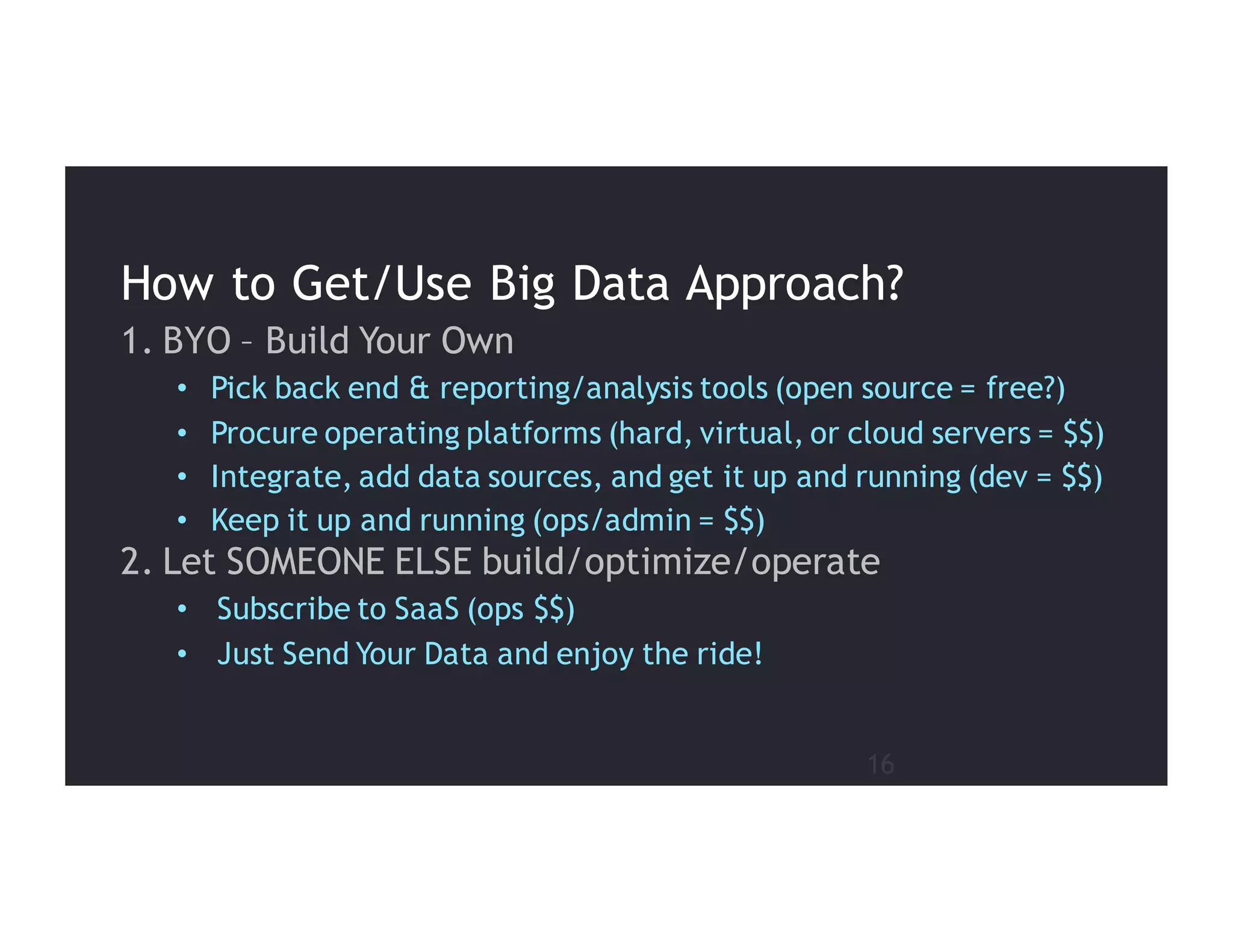 16
1. BYO – Build Your Own
• Pick back end & reporting/analysis tools (open source = free?)
• Procure operating platforms (hard, virtual, or cloud servers = $$)
• Integrate, add data sources, and get it up and running (dev = $$)
• Keep it up and running (ops/admin = $$)
2. Let SOMEONE ELSE build/optimize/operate
• Subscribe to SaaS (ops $$)
• Just Send Your Data and enjoy the ride!
How to Get/Use Big Data Approach?
 