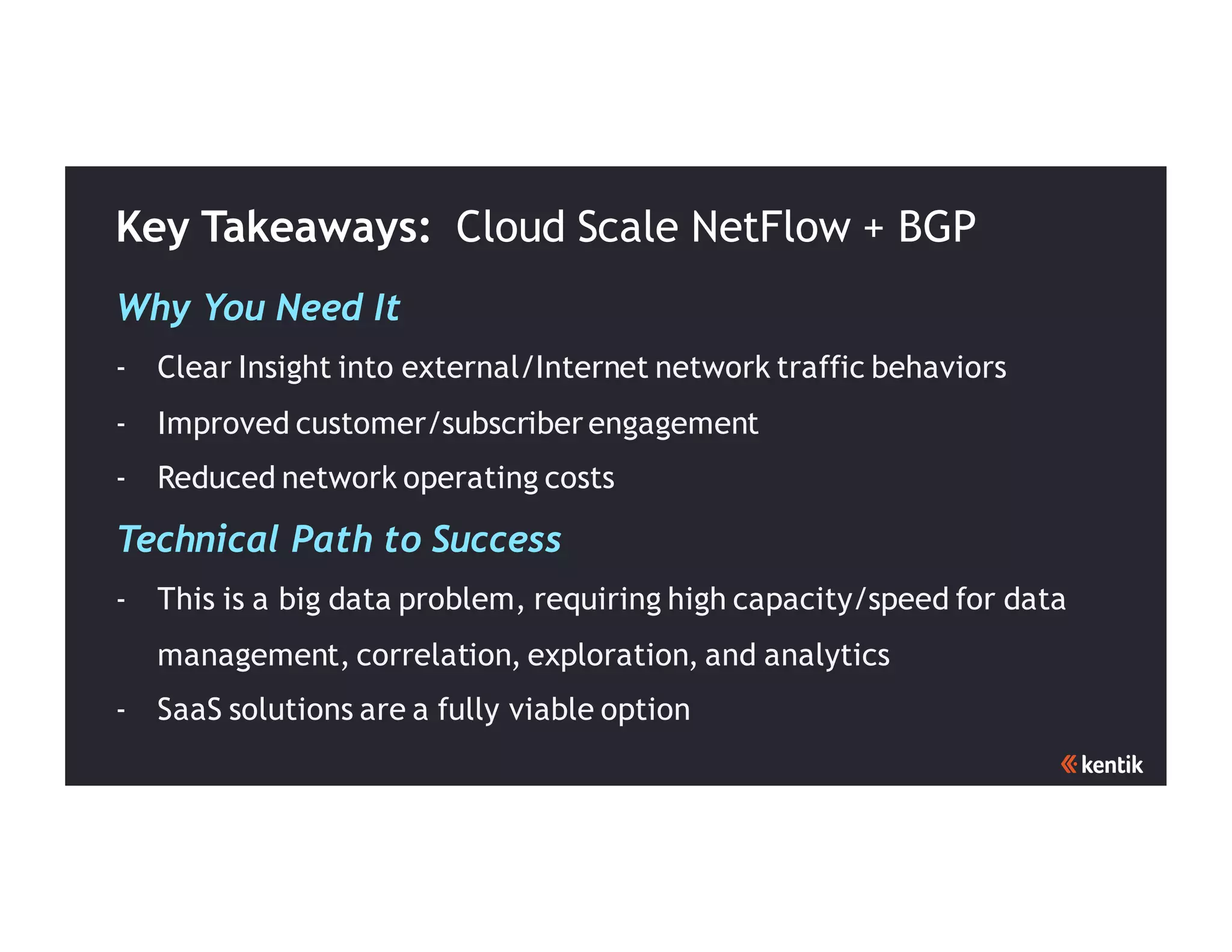 Key Takeaways: Cloud Scale NetFlow + BGP
Why You Need It
- Clear Insight into external/Internet network traffic behaviors
- Improved customer/subscriber engagement
- Reduced network operating costs
Technical Path to Success
- This is a big data problem, requiring high capacity/speed for data
management, correlation, exploration, and analytics
- SaaS solutions are a fully viable option
 