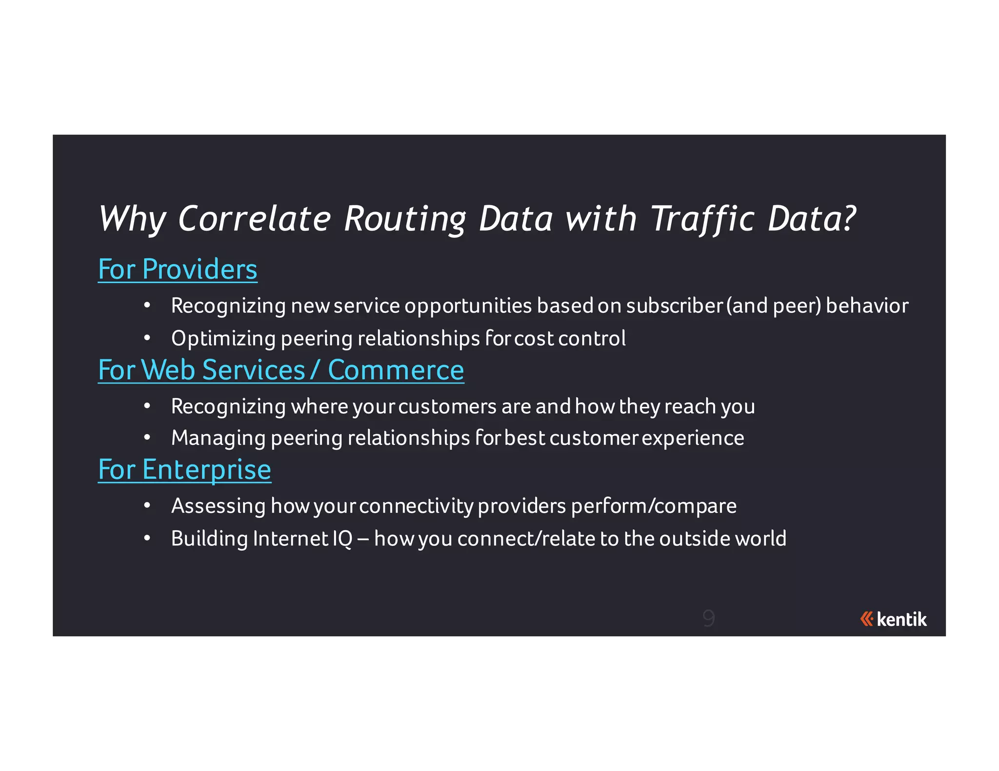 9
For Providers
• Recognizing newservice opportunities basedon subscriber(and peer) behavior
• Optimizing peering relationships forcostcontrol
For Web Services/ Commerce
• Recognizing where yourcustomers are andhowtheyreach you
• Managing peering relationships forbestcustomerexperience
For Enterprise
• Assessing howyourconnectivityproviders perform/compare
• Building InternetIQ – howyou connect/relate to the outside world
Why Correlate Routing Data with Traffic Data?
 