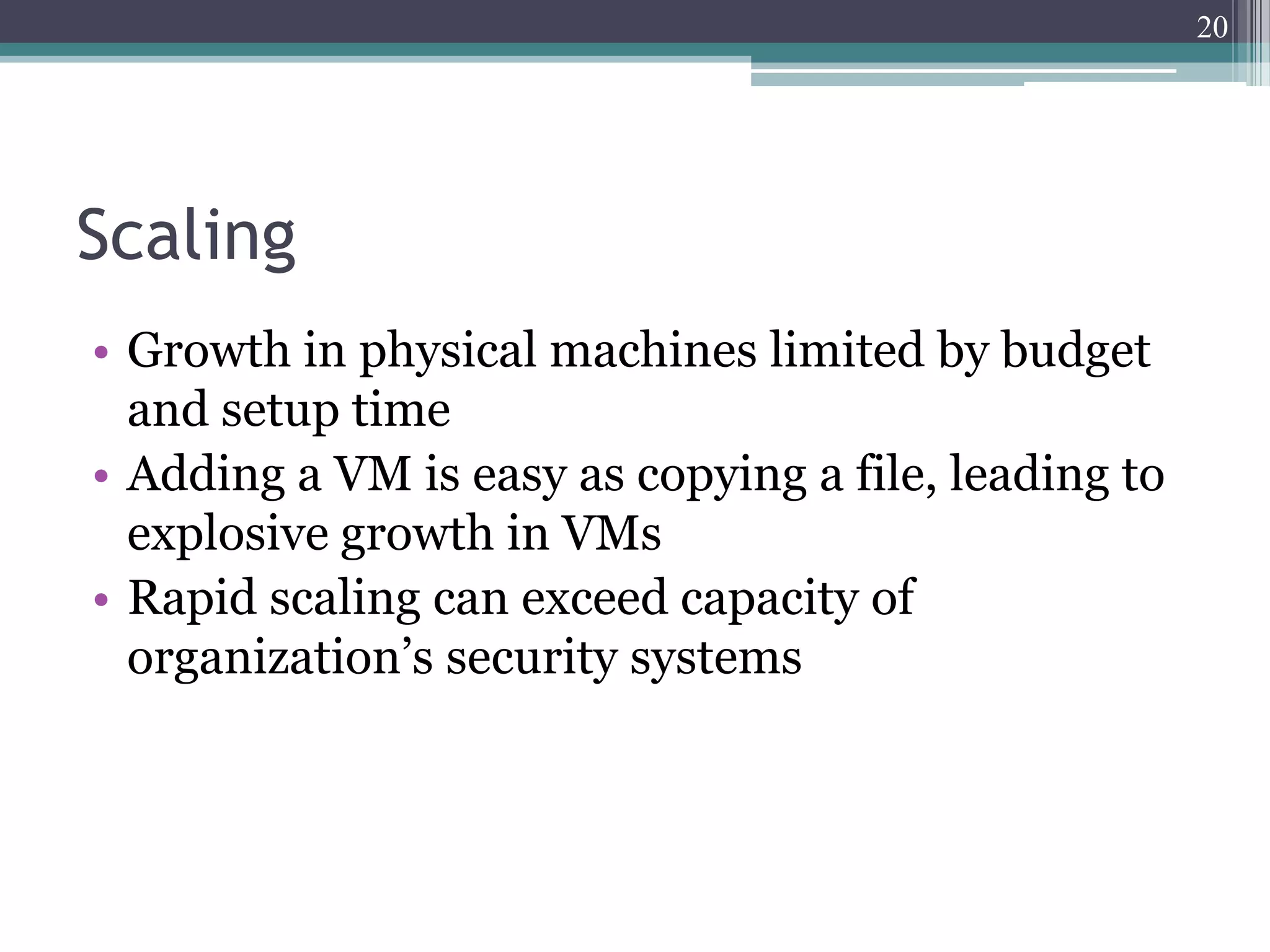 20




Scaling
• Growth in physical machines limited by budget
  and setup time
• Adding a VM is easy as copying a file, leading to
  explosive growth in VMs
• Rapid scaling can exceed capacity of
  organization’s security systems
 