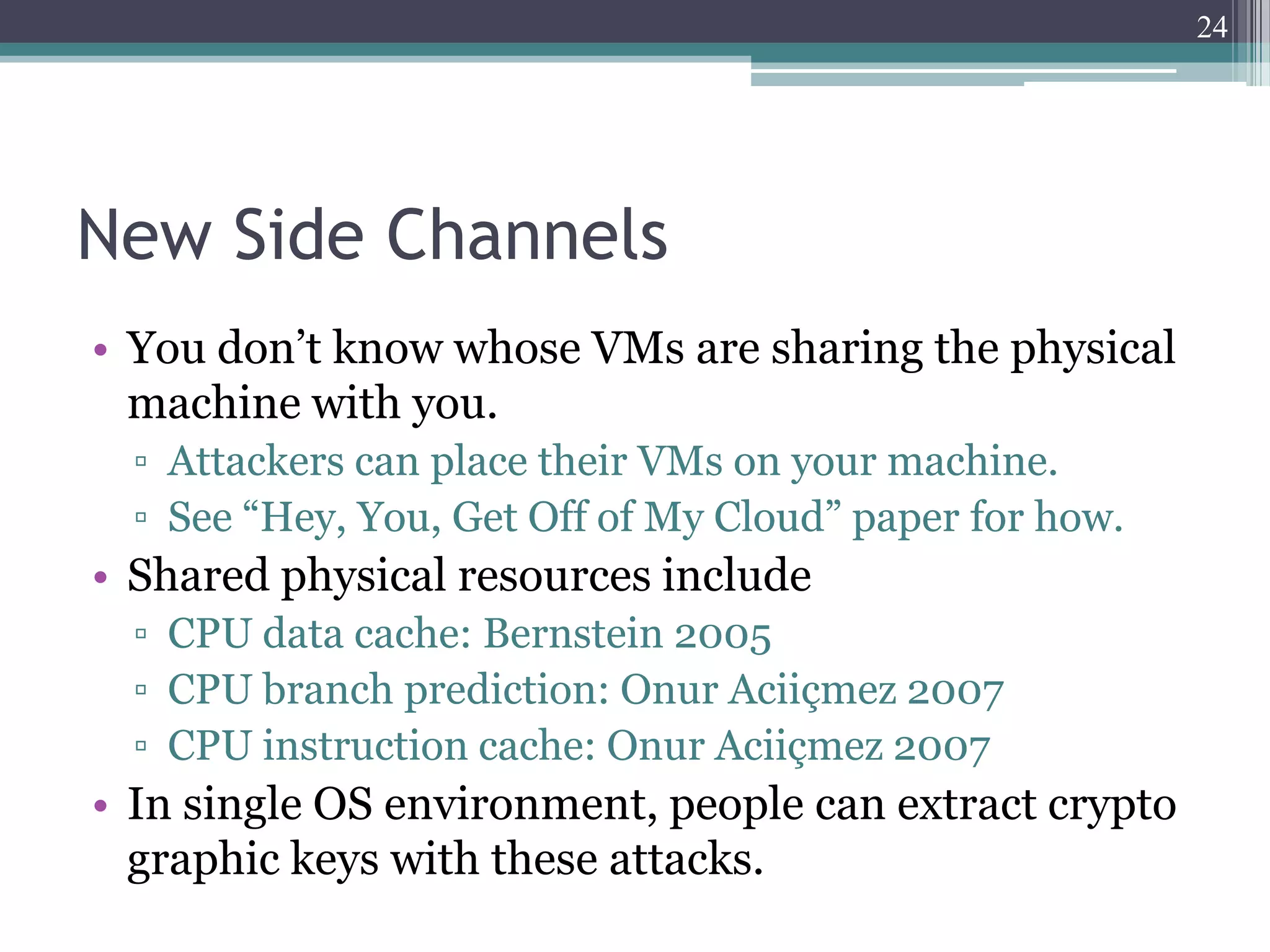 24




New Side Channels
• You don’t know whose VMs are sharing the physical
  machine with you.
  ▫ Attackers can place their VMs on your machine.
  ▫ See “Hey, You, Get Off of My Cloud” paper for how.
• Shared physical resources include
  ▫ CPU data cache: Bernstein 2005
  ▫ CPU branch prediction: Onur Aciiçmez 2007
  ▫ CPU instruction cache: Onur Aciiçmez 2007
• In single OS environment, people can extract crypto
  graphic keys with these attacks.
 