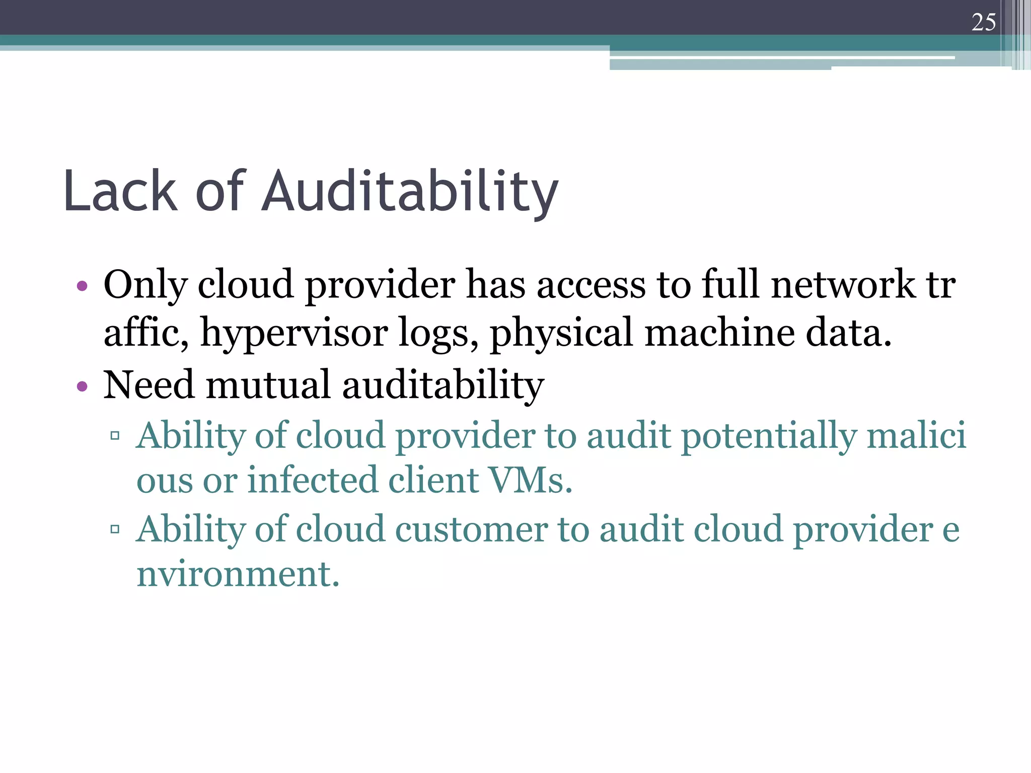 25




Lack of Auditability
• Only cloud provider has access to full network tr
  affic, hypervisor logs, physical machine data.
• Need mutual auditability
 ▫ Ability of cloud provider to audit potentially malici
   ous or infected client VMs.
 ▫ Ability of cloud customer to audit cloud provider e
   nvironment.
 