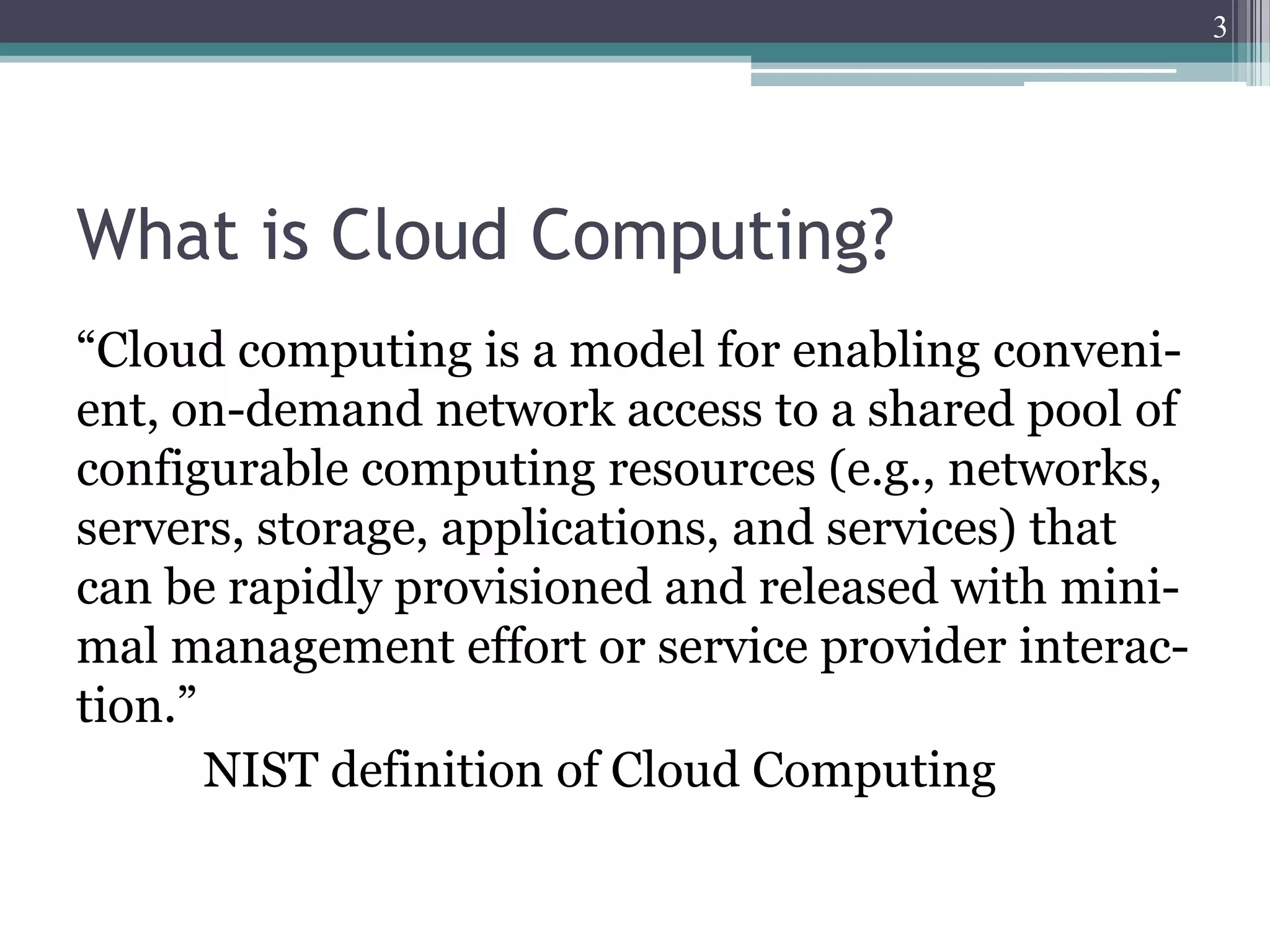 3




What is Cloud Computing?
“Cloud computing is a model for enabling conveni-
ent, on-demand network access to a shared pool of
configurable computing resources (e.g., networks,
servers, storage, applications, and services) that
can be rapidly provisioned and released with mini-
mal management effort or service provider interac-
tion.”
       NIST definition of Cloud Computing
 