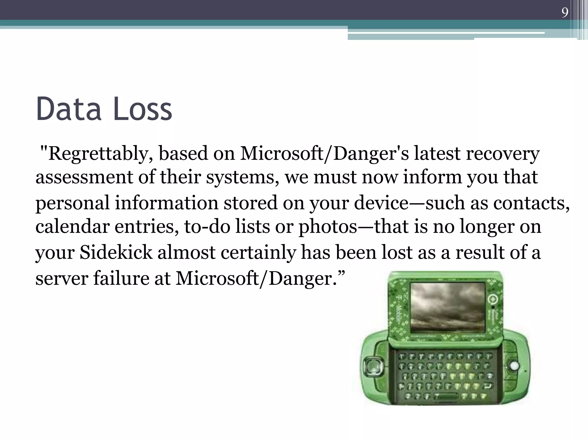 9




Data Loss
 "Regrettably, based on Microsoft/Danger's latest recovery
assessment of their systems, we must now inform you that
personal information stored on your device—such as contacts,
calendar entries, to-do lists or photos—that is no longer on
your Sidekick almost certainly has been lost as a result of a
server failure at Microsoft/Danger.”
 