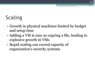 20




Scaling
• Growth in physical machines limited by budget
  and setup time
• Adding a VM is easy as copying a file, leading to
  explosive growth in VMs
• Rapid scaling can exceed capacity of
  organization’s security systems
 
