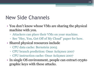 24




New Side Channels
• You don’t know whose VMs are sharing the physical
  machine with you.
  ▫ Attackers can place their VMs on your machine.
  ▫ See “Hey, You, Get Off of My Cloud” paper for how.
• Shared physical resources include
  ▫ CPU data cache: Bernstein 2005
  ▫ CPU branch prediction: Onur Aciiçmez 2007
  ▫ CPU instruction cache: Onur Aciiçmez 2007
• In single OS environment, people can extract crypto
  graphic keys with these attacks.
 