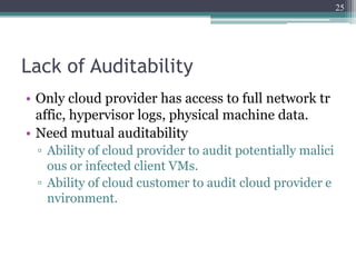 25




Lack of Auditability
• Only cloud provider has access to full network tr
  affic, hypervisor logs, physical machine data.
• Need mutual auditability
 ▫ Ability of cloud provider to audit potentially malici
   ous or infected client VMs.
 ▫ Ability of cloud customer to audit cloud provider e
   nvironment.
 