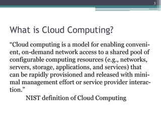 3




What is Cloud Computing?
“Cloud computing is a model for enabling conveni-
ent, on-demand network access to a shared pool of
configurable computing resources (e.g., networks,
servers, storage, applications, and services) that
can be rapidly provisioned and released with mini-
mal management effort or service provider interac-
tion.”
       NIST definition of Cloud Computing
 
