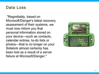 Data Loss
"Regrettably, based on
Microsoft/Danger's latest recovery
assessment of their systems, we
must now inform you that
personal information stored on
your device—such as contacts,
calendar entries, to-do lists or
photos—that is no longer on your
Sidekick almost certainly has
been lost as a result of a server
failure at Microsoft/Danger."

Ohio Information Security Forum

13

 
