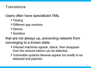 Transience
Users often have specialized VMs.
Testing
Different app versions
Demos
Sandbox

that are not always up, preventing network from
converging to a known state.
Infected machines appear, attack, then disappear
from the network before can be detected.
Vulnerable systems likewise appear too briefly to be
detected and patched.
Ohio Information Security Forum

26

 