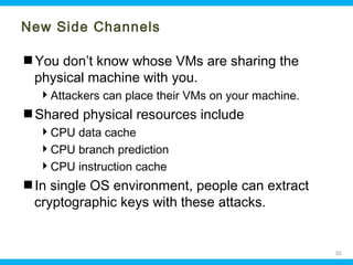 New Side Channels
You don’t know whose VMs are sharing the
physical machine with you.
Attackers can place their VMs on your machine.

Shared physical resources include
CPU data cache
CPU branch prediction
CPU instruction cache

In single OS environment, people can extract
cryptographic keys with these attacks.

Ohio Information Security Forum

32

 