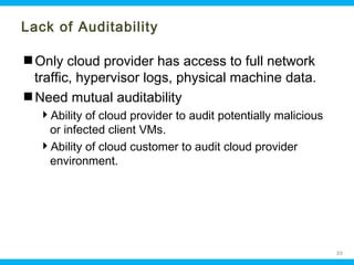 Lack of Auditability
Only cloud provider has access to full network
traffic, hypervisor logs, physical machine data.
Need mutual auditability
Ability of cloud provider to audit potentially malicious
or infected client VMs.
Ability of cloud customer to audit cloud provider
environment.

Ohio Information Security Forum

33

 