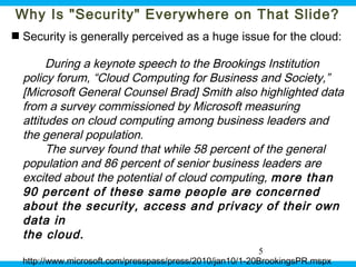 Why Is "Security" Everywhere on That Slide?
 Security is generally perceived as a huge issue for the cloud:

During a keynote speech to the Brookings Institution
policy forum, “Cloud Computing for Business and Society,”
[Microsoft General Counsel Brad] Smith also highlighted data
from a survey commissioned by Microsoft measuring
attitudes on cloud computing among business leaders and
the general population.
The survey found that while 58 percent of the general
population and 86 percent of senior business leaders are
excited about the potential of cloud computing, more than
90 percent of these same people are concerned
about the security, access and privacy of their own
data in
the cloud.
5
Ohio Information Security Forum

http://www.microsoft.com/presspass/press/2010/jan10/1-20BrookingsPR.mspx

5

 