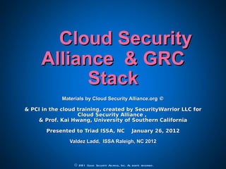 Cloud Security Alliance  & GRC Stack Materials by Cloud Security Alliance.org  © &  PCI in the cloud training, created by SecurityWarrior LLC for Cloud Security Alliance ,  & Prof. Kai Hwang, University of Southern California Presented to Triad ISSA, NC  January 26, 2012 Valdez Ladd,  ISSA Raleigh, NC 2012 