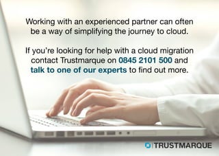 Working with an experienced partner can often
be a way of simplifying the journey to cloud.
If you’re looking for help with a cloud migration
contact Trustmarque on 0845 2101 500 and
talk to one of our experts to find out more.
Part of Capita plc
 