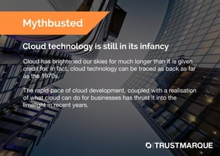 Cloud has brightened our skies for much longer than it is given
credit for. In fact, cloud technology can be traced as back as far
as the 1970s.
The rapid pace of cloud development, coupled with a realisation
of what cloud can do for businesses has thrust it into the
limelight in recent years.
Mythbusted
Cloud technology is still in its infancy
Part of Capita plc
 