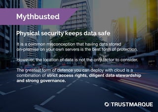 It is a common misconception that having data stored
on-premise on your own servers is the best form of protection.
However, the location of data is not the only factor to consider.
The greatest form of defence you can deploy with cloud is a
combination of strict access rights, diligent data stewardship
and strong governance.
Mythbusted
Physical security keeps data safe
Part of Capita plc
 
