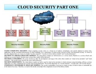 CLOUD COMPUTING SECURITY: Cloud computing security refers to a broad set of policies, technologies, and controls deployed to protect data,
applications, and the associated infrastructure of cloud computing. It is a subcategory of cloud security, network security, and information security. As shown in
the above diagram there are 3 areas to consider “security categories”, “security in service delivery models” and “security dimensions”.
SECURITY IN SERVICE DELIVARY MODELS: The main delivery models are Infrastructure as a service (IaaS), Platform as a service (PaaS) and
Software as a service (SaaS). Security issues in these three models will be discussed.
SECURITY CATEGORIES: The actors involved in either the development and usage of the above three models are “cloud service providers” and “cloud
customers”. The security issues faced by the actors will be discussed.
SECURITY DIMENSIONS: The cloud delivery models are built or used by cloud service providers or cloud customers using networking, software, services
applications etc. these components face security issues having dimensions. The security dimensions are “security domains”, “security risks” and “security threats”.
COMPONENT OWNERSHIP IN DELIVARY MODELS: The security responsibility of any item or country or piece of land or house or automobile lies
in the hands of its owner. Therefore, we need to first decide ownership of the components in each of the delivery models.
CLOUD SECURITY PART ONE
 