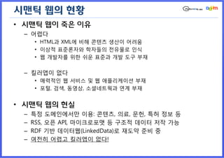 시맨틱 웹의 현황
• 시맨틱 웹이 죽은 이유
 – 어렵다
     • HTML과 XML에 비해 콘텐츠 생산이 어려움
     • 이상적 표준론자와 학자들의 전유물로 인식
     • 웹 개발자를 위한 쉬운 표준과 개발 도구 부재


 – 킬러앱이 없다
     • 매력적인 웹 서비스 및 웹 애플리케이션 부재
     • 포털, 검색, 동영상, 소셜네트웍과 연계 부재


• 시맨틱 웹의 현실
 –   특정 도메인에서만 이용: 콘텐츠, 의료, 문헌, 특허 정보 등
 –   RSS, 오픈 API, 마이크로포맷 등 구조적 데이터 저작 가능
 –   RDF 기반 데이터웹(LinkedData)로 재도약 준비 중
 –   여전히 어렵고 킬러앱이 없다!
 