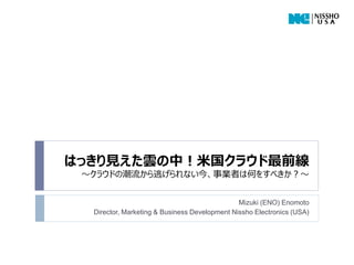 はっきり見えた雲の中！米国クラウド最前線
 ～クラウドの潮流から逃げられない今、事業者は何をすべきか？～


                                               Mizuki (ENO) Enomoto
  Director, Marketing & Business Development Nissho Electronics (USA)
 