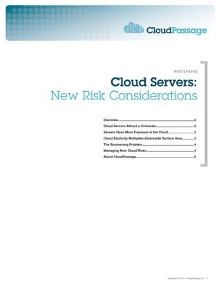 w h i t e pa p e r



         Cloud Servers:
New Risk Considerations
        Overview.....................................................................................2
        Cloud Servers Attract e-Criminals...........................................2
        Servers Have More Exposure in the Cloud.............................3
        Cloud Elasticity Multiplies Attackable Surface Area..............3
        The Boomerang Problem..........................................................4
        Managing New Cloud Risks.....................................................4
        About CloudPassage................................................................5




                                                                         Copyright © 2011, CloudPassage Inc.   1
 