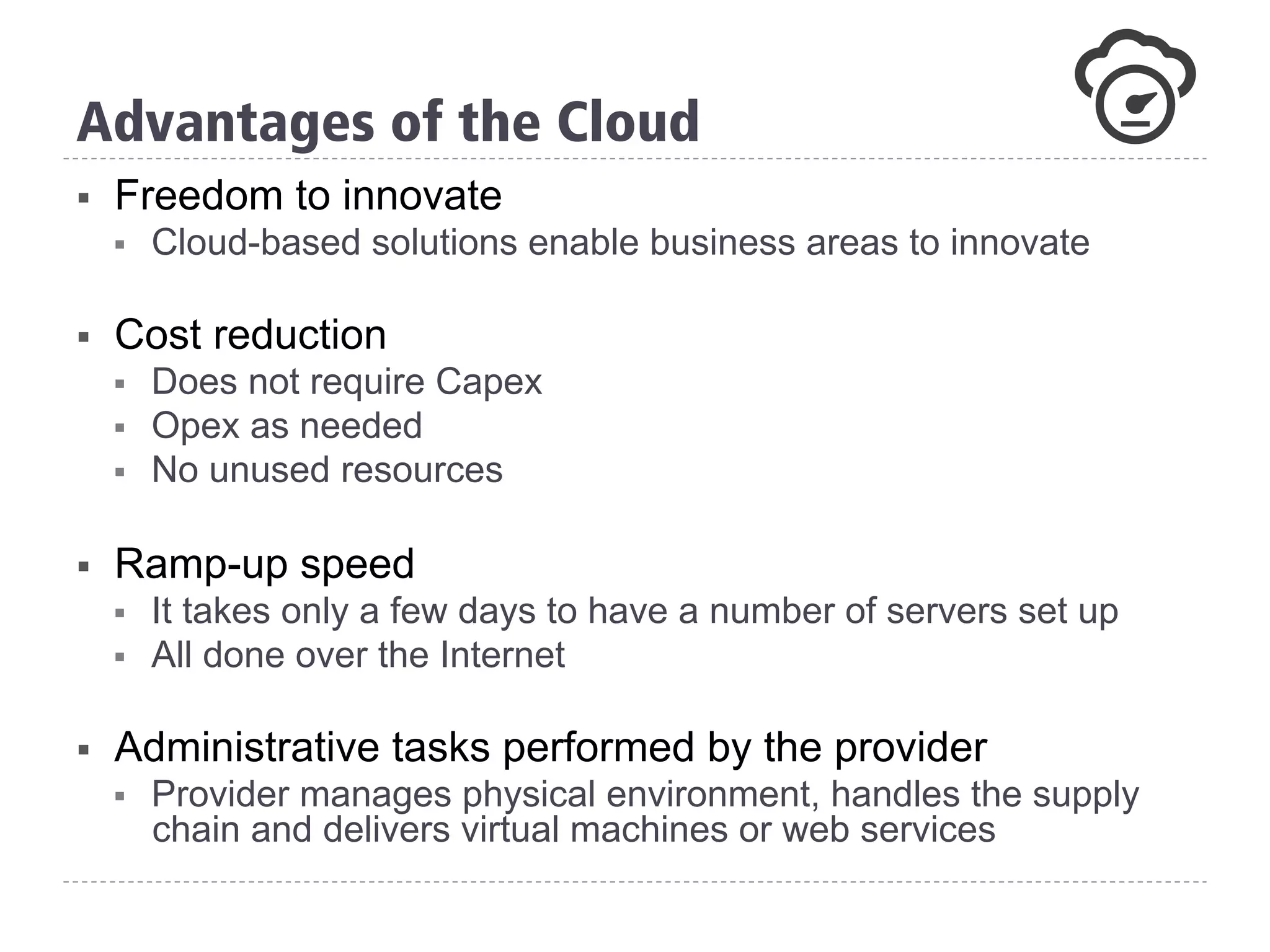 §  Freedom to innovate
§  Cloud-based solutions enable business areas to innovate
§  Cost reduction
§  Does not require Capex
§  Opex as needed
§  No unused resources
§  Ramp-up speed
§  It takes only a few days to have a number of servers set up
§  All done over the Internet
§  Administrative tasks performed by the provider
§  Provider manages physical environment, handles the supply
chain and delivers virtual machines or web services
Advantages of the Cloud
 