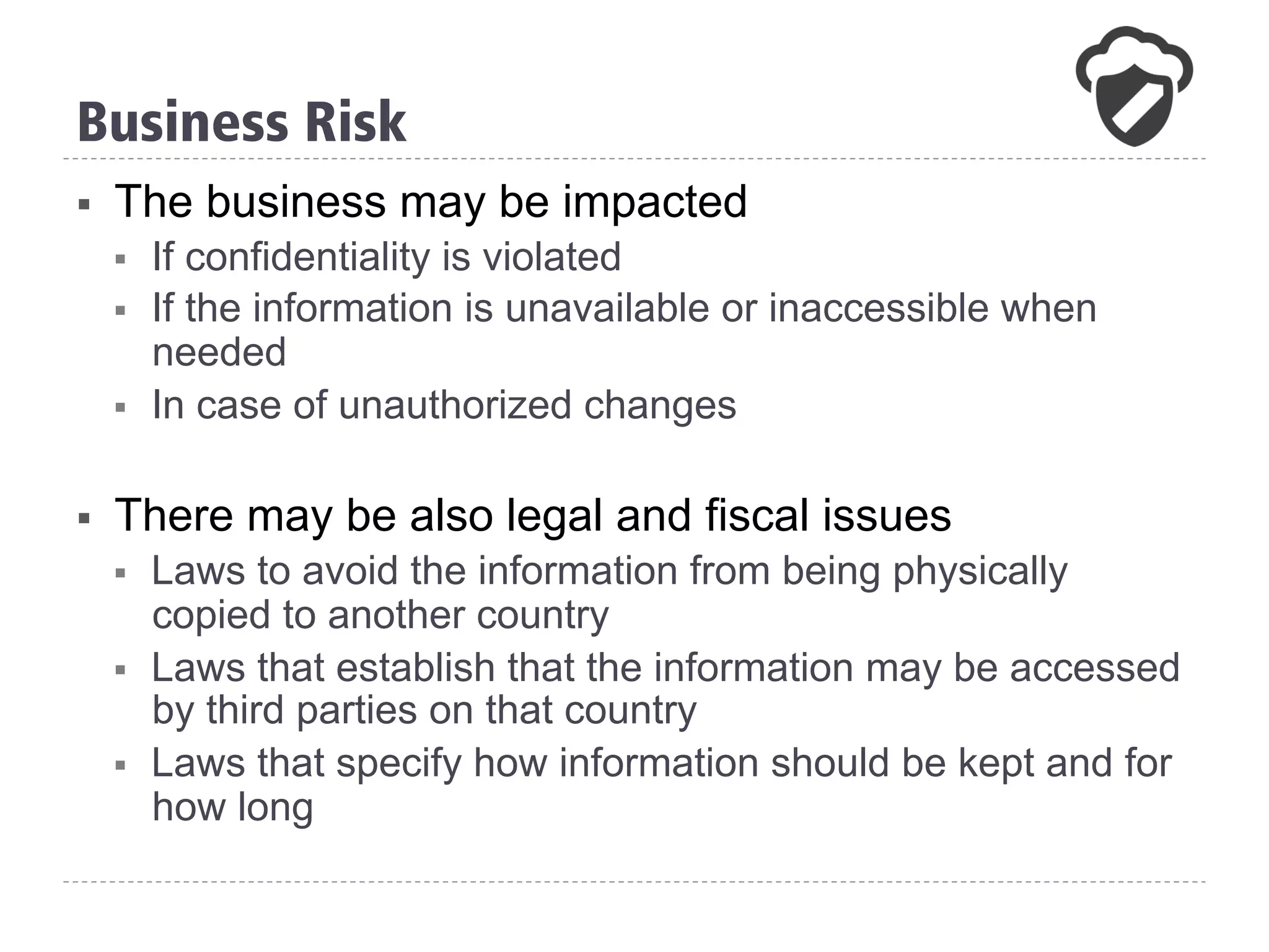 §  The business may be impacted
§  If confidentiality is violated
§  If the information is unavailable or inaccessible when
needed
§  In case of unauthorized changes
§  There may be also legal and fiscal issues
§  Laws to avoid the information from being physically
copied to another country
§  Laws that establish that the information may be accessed
by third parties on that country
§  Laws that specify how information should be kept and for
how long
Business Risk
 