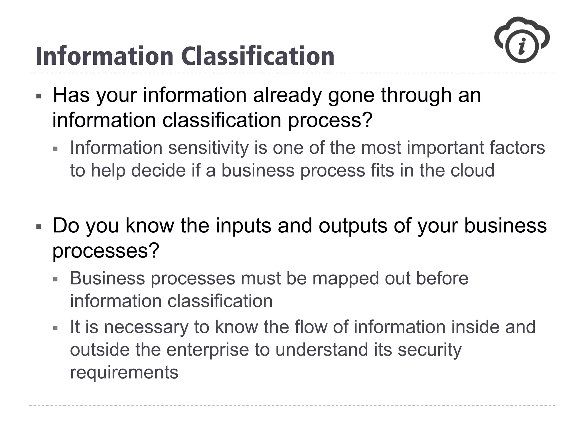 §  Has your information already gone through an
information classification process?
§  Information sensitivity is one of the most important factors
to help decide if a business process fits in the cloud
§  Do you know the inputs and outputs of your business
processes?
§  Business processes must be mapped out before
information classification
§  It is necessary to know the flow of information inside and
outside the enterprise to understand its security
requirements
Information Classification
 