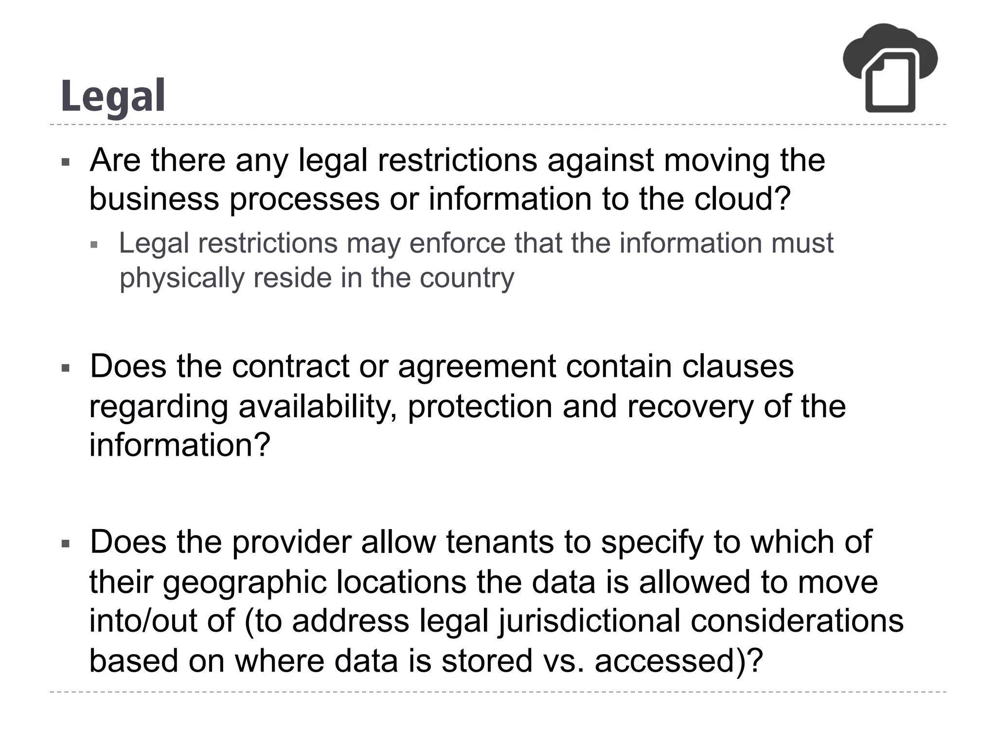 §  Are there any legal restrictions against moving the
business processes or information to the cloud?
§  Legal restrictions may enforce that the information must
physically reside in the country
§  Does the contract or agreement contain clauses
regarding availability, protection and recovery of the
information?
§  Does the provider allow tenants to specify to which of
their geographic locations the data is allowed to move
into/out of (to address legal jurisdictional considerations
based on where data is stored vs. accessed)?
Legal
 