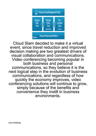 Cloud Slam decided to make it a virtual
 event, since travel reduction and improved
 decision making are two greatest drivers of
  visual collaboration and communications.
  Video conferencing becoming popular in
         both business and personal
  communications, so they believe it is the
next logical step in the evolution of business
   communications, and regardless of how
    quickly the economy improves, video
conferencing solutions will continue to grow,
     simply because of the benefits and
     convenience they instill in business
                environments.




unix hosting
 