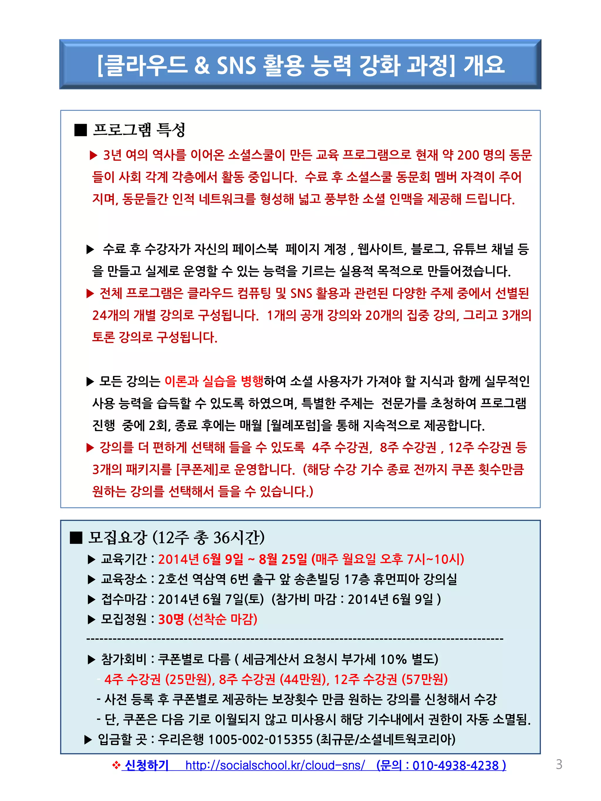 ■ 프로그램 특성
▶ 3년 여의 역사를 이어온 소셜스쿨이 만든 교육 프로그램으로 현재 약 200 명의 동문
들이 사회 각계 각층에서 활동 중입니다. 수료 후 소셜스쿨 동문회 멤버 자격이 주어
지며, 동문들간 인적 네트워크를 형성해 넓고 풍부한 소셜 인맥을 제공해 드립니다.
▶ 수료 후 수강자가 자신의 페이스북 페이지 계정 , 웹사이트, 블로그, 유튜브 채널 등
을 만들고 실제로 운영할 수 있는 능력을 기르는 실용적 목적으로 만들어졌습니다.
▶ 전체 프로그램은 클라우드 컴퓨팅 및 SNS 활용과 관련된 다양한 주제 중에서 선별된
24개의 개별 강의로 구성됩니다. 1개의 공개 강의와 20개의 집중 강의, 그리고 3개의
토론 강의로 구성됩니다.
▶ 모든 강의는 이론과 실습을 병행하여 소셜 사용자가 가져야 할 지식과 함께 실무적인
사용 능력을 습득할 수 있도록 하였으며, 특별한 주제는 전문가를 초청하여 프로그램
진행 중에 2회, 종료 후에는 매월 [월례포럼]을 통해 지속적으로 제공합니다.
▶ 강의를 더 편하게 선택해 들을 수 있도록 4주 수강권, 8주 수강권 , 12주 수강권 등
3개의 패키지를 [쿠폰제]로 운영합니다. (해당 수강 기수 종료 전까지 쿠폰 횟수만큼
원하는 강의를 선택해서 들을 수 있습니다.)
3
[클라우드 & SNS 활용 능력 강화 과정] 개요
■ 모집요강 (12주 총 36시간)
▶ 교육기간 : 2014년 6월 9일 ~ 8월 25일 (매주 월요일 오후 7시~10시)
▶ 교육장소 : 2호선 역삼역 6번 출구 앞 송촌빌딩 17층 휴먼피아 강의실
▶ 접수마감 : 2014년 6월 7일(토) (참가비 마감 : 2014년 6월 9일 )
▶ 모집정원 : 30명 (선착순 마감)
----------------------------------------------------------------------------------------------
▶ 참가회비 : 쿠폰별로 다름 ( 세금계산서 요청시 부가세 10% 별도)
- 4주 수강권 (25만원), 8주 수강권 (44만원), 12주 수강권 (57만원)
- 사전 등록 후 쿠폰별로 제공하는 보장횟수 만큼 원하는 강의를 신청해서 수강
- 단, 쿠폰은 다음 기로 이월되지 않고 미사용시 해당 기수내에서 권한이 자동 소멸됨.
▶ 입금할 곳 : 우리은행 1005-002-015355 (최규문/소셜네트웍코리아)
 신청하기 http://socialschool.kr/cloud-sns/ (문의 : 010-4938-4238 )
 